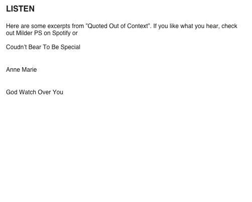 LISTEN

Here are some excerpts from ”Quoted Out of Context”. If you like what you hear, check out Milder PS on Spotify or order the album.

Coudn’t Bear To Be Special
￼

Anne Marie
￼

God Watch Over You 
￼
